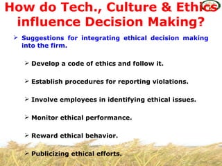  Suggestions for integrating ethical decision making
into the firm.
 Develop a code of ethics and follow it.
 Establish procedures for reporting violations.
 Involve employees in identifying ethical issues.
 Monitor ethical performance.
 Reward ethical behavior.
 Publicizing ethical efforts.
How do Tech., Culture & Ethics
influence Decision Making?
 