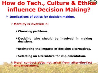  Implications of ethics for decision making.
 Morality is involved in:
Choosing problems.
Deciding who should be involved in making
decisions.
Estimating the impacts of decision alternatives.
Selecting an alternative for implementation.
 Moral conduct does not arise from after-the-fact
embarrassment.
How do Tech., Culture & Ethics
influence Decision Making?
 