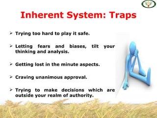  Trying too hard to play it safe.
 Letting fears and biases, tilt your
thinking and analysis.
 Getting lost in the minute aspects.
 Craving unanimous approval.
 Trying to make decisions which are
outside your realm of authority.
Inherent System: Traps
 