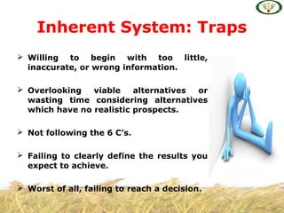  Willing to begin with too little,
inaccurate, or wrong information.
 Overlooking viable alternatives or
wasting time considering alternatives
which have no realistic prospects.
 Not following the 6 C’s.
 Failing to clearly define the results you
expect to achieve.
 Worst of all, failing to reach a decision.
Inherent System: Traps
 