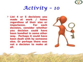 Activity – 10
 List 4 or 5 decisions you
made at work / home
regardless of their size or
importance. For each
decision, consider whether
you decision could have
been handled in some other
way. Perhaps it could have
been dealt with by someone
else. Or perhaps there was
not a decision to make at
all.
 