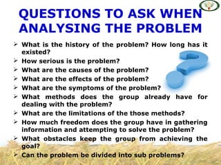  What is the history of the problem? How long has it
existed?
 How serious is the problem?
 What are the causes of the problem?
 What are the effects of the problem?
 What are the symptoms of the problem?
 What methods does the group already have for
dealing with the problem?
 What are the limitations of the those methods?
 How much freedom does the group have in gathering
information and attempting to solve the problem?
 What obstacles keep the group from achieving the
goal?
 Can the problem be divided into sub problems?
QUESTIONS TO ASK WHEN
ANALYSING THE PROBLEM
 