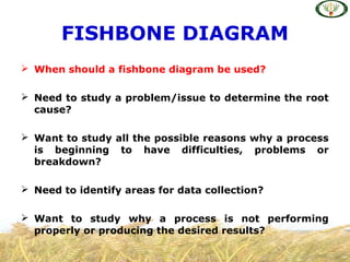  When should a fishbone diagram be used?
 Need to study a problem/issue to determine the root
cause?
 Want to study all the possible reasons why a process
is beginning to have difficulties, problems or
breakdown?
 Need to identify areas for data collection?
 Want to study why a process is not performing
properly or producing the desired results?
FISHBONE DIAGRAM
 