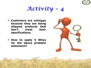 Activity – 4
 Customers are unhappy
because they are being
shipped products that
don’t meet their
specifications.
 How to apply 5 Whys
for the above problem
statement?
 