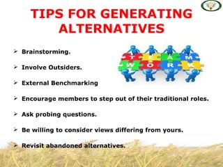 Brainstorming.
 Involve Outsiders.
 External Benchmarking
 Encourage members to step out of their traditional roles.
 Ask probing questions.
 Be willing to consider views differing from yours.
 Revisit abandoned alternatives.
TIPS FOR GENERATING
ALTERNATIVES
 