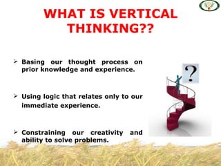  Basing our thought process on
prior knowledge and experience.
 Using logic that relates only to our
immediate experience.
 Constraining our creativity and
ability to solve problems.
WHAT IS VERTICAL
THINKING??
 