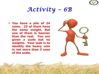 Activity – 6B
 You have a pile of 24
coins. 23 of them have
the same weight. But
one of them is heavier
than the rest. You are
given a scale but no
weights. Your task is to
identify the heavy coin
in not more than 3 uses
of the scale.
 