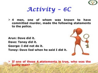 Activity – 6C
 4 men, one of whom was known to have
committed murder, made the following statements
to the police.
Arun: Dave did it.
Dave: Toney did it.
George: I did not do it.
Toney: Dave lied when he said I did it.
 If one of these 4 statements is true, who was the
guilty man?
 