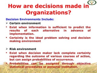 Decision Environments Include:
 Certain environment
 Exist when information is sufficient to predict the
results of each alternative in advance of
implementation.
 Certainty is the ideal problem solving and decision
making environment
 Risk environment
 Exist when decision maker lack complete certainty
regarding the outcome of various courses of action,
but can assign probabilities of occurrence.
 Probabilities can be assigned through objective
statistical procedures or personal institution.
How are decisions made in
Organizations?
 