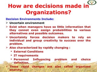 Decision Environments Include:
 Uncertain environment
 Exist when managers have so little information that
they cannot even assign probabilities to various
alternatives and possible outcomes.
 Uncertainty forces decision makers to rely on
individual and group creativity to success over the
problem.
 Also characterized by rapidly changing :
 External Conditions
 IT requirements
 Personnel Influencing problem and choice
definition.
 These rapid changes are also called organized
anarchy.
How are decisions made in
Organizations?
 