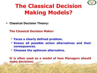  Classical Decision Theory:
The Classical Decision Maker:
 Faces a clearly defined problem.
 Knows all possible action alternatives and their
consequences.
 Chooses the optimum alternative.
It is often used as a model of how Managers should
make decisions:
The Classical Decision
Making Models?
 