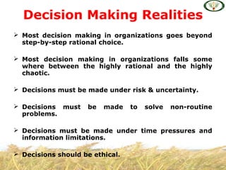  Most decision making in organizations goes beyond
step-by-step rational choice.
 Most decision making in organizations falls some
where between the highly rational and the highly
chaotic.
 Decisions must be made under risk & uncertainty.
 Decisions must be made to solve non-routine
problems.
 Decisions must be made under time pressures and
information limitations.
 Decisions should be ethical.
Decision Making Realities
 