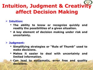  Intuition:
 The ability to know or recognize quickly and
readily the possibilities of a given situation.
 A key element of decision making under risk and
uncertainty.
 Judgment:
 Simplifying strategies or “Rule of Thumb” used to
make decisions.
 Makes it easier to deal with uncertainty and
limited information.
 Can lead to systematic, error free and quality
decisions.
Intuition, Judgment & Creativity
affect Decision Making
 