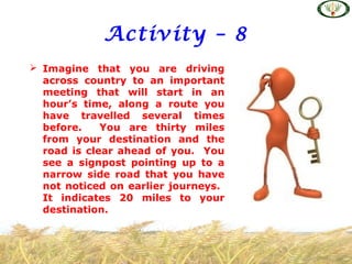 Activity – 8
 Imagine that you are driving
across country to an important
meeting that will start in an
hour’s time, along a route you
have travelled several times
before. You are thirty miles
from your destination and the
road is clear ahead of you. You
see a signpost pointing up to a
narrow side road that you have
not noticed on earlier journeys.
It indicates 20 miles to your
destination.
 