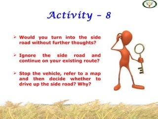 Activity – 8
 Would you turn into the side
road without further thoughts?
 Ignore the side road and
continue on your existing route?
 Stop the vehicle, refer to a map
and then decide whether to
drive up the side road? Why?
 