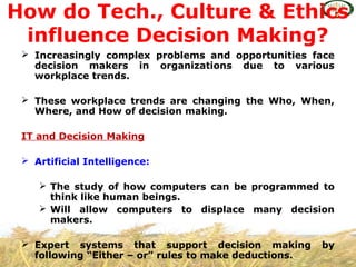  Increasingly complex problems and opportunities face
decision makers in organizations due to various
workplace trends.
 These workplace trends are changing the Who, When,
Where, and How of decision making.
IT and Decision Making
 Artificial Intelligence:
 The study of how computers can be programmed to
think like human beings.
 Will allow computers to displace many decision
makers.
 Expert systems that support decision making by
following “Either – or” rules to make deductions.
How do Tech., Culture & Ethics
influence Decision Making?
 