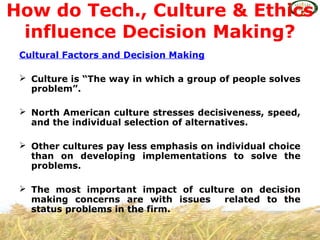 Cultural Factors and Decision Making
 Culture is “The way in which a group of people solves
problem”.
 North American culture stresses decisiveness, speed,
and the individual selection of alternatives.
 Other cultures pay less emphasis on individual choice
than on developing implementations to solve the
problems.
 The most important impact of culture on decision
making concerns are with issues related to the
status problems in the firm.
How do Tech., Culture & Ethics
influence Decision Making?
 