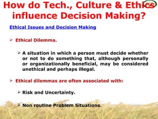 Ethical Issues and Decision Making
 Ethical Dilemma.
 A situation in which a person must decide whether
or not to do something that, although personally
or organizationally beneficial, may be considered
unethical and perhaps illegal.
 Ethical dilemmas are often associated with:
 Risk and Uncertainty.
 Non routine Problem Situations.
How do Tech., Culture & Ethics
influence Decision Making?
 