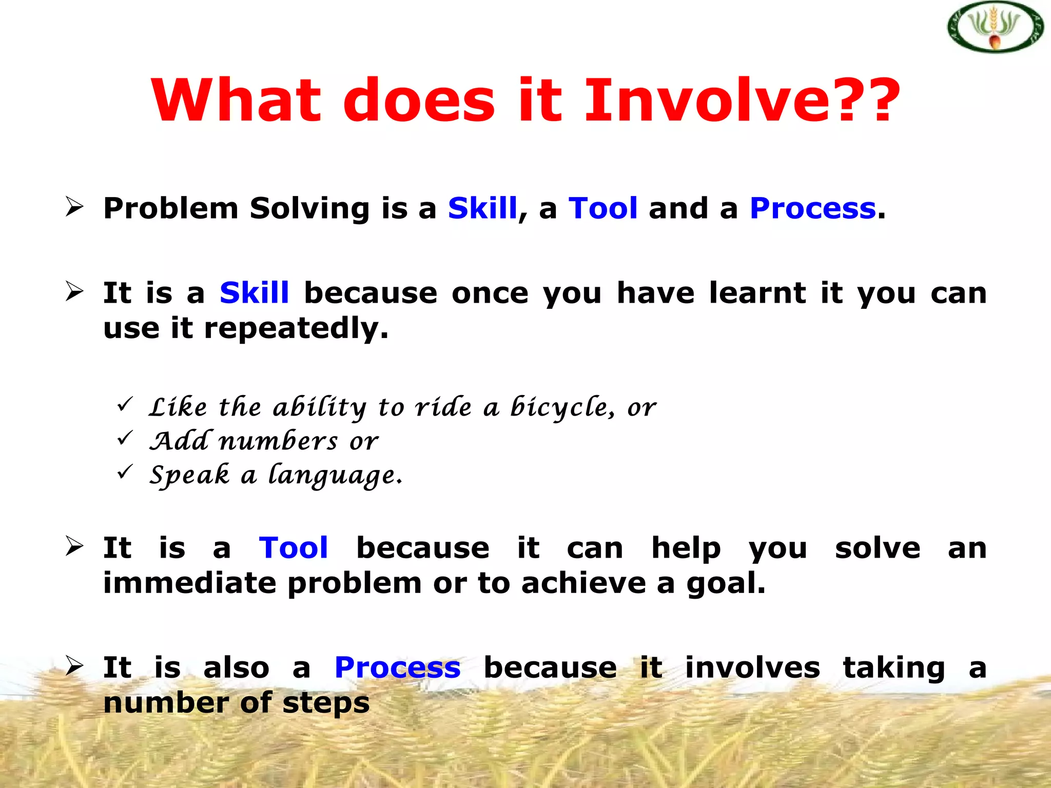 What does it Involve??
 Problem Solving is a Skill, a Tool and a Process.

 It is a Skill because once you have learnt it you can
  use it repeatedly.

    Like the ability to ride a bicycle, or
    Add numbers or
    Speak a language.


 It is a Tool because it can help you solve an
  immediate problem or to achieve a goal.

 It is also a Process because it involves taking a
  number of steps
 