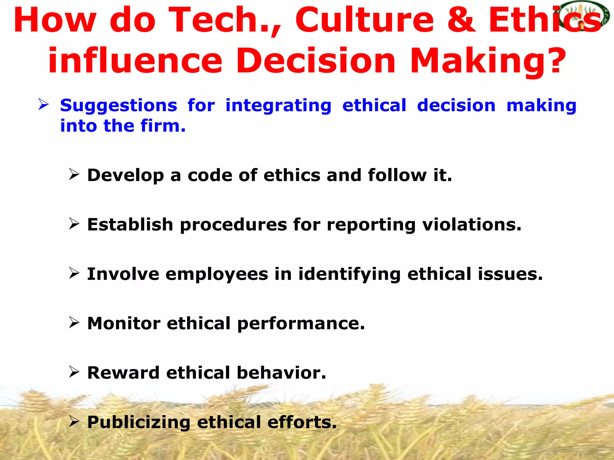 How do Tech., Culture & Ethics
 influence Decision Making?
  Suggestions for integrating ethical decision making
   into the firm.

     Develop a code of ethics and follow it.

     Establish procedures for reporting violations.

     Involve employees in identifying ethical issues.

     Monitor ethical performance.

     Reward ethical behavior.

     Publicizing ethical efforts.
 