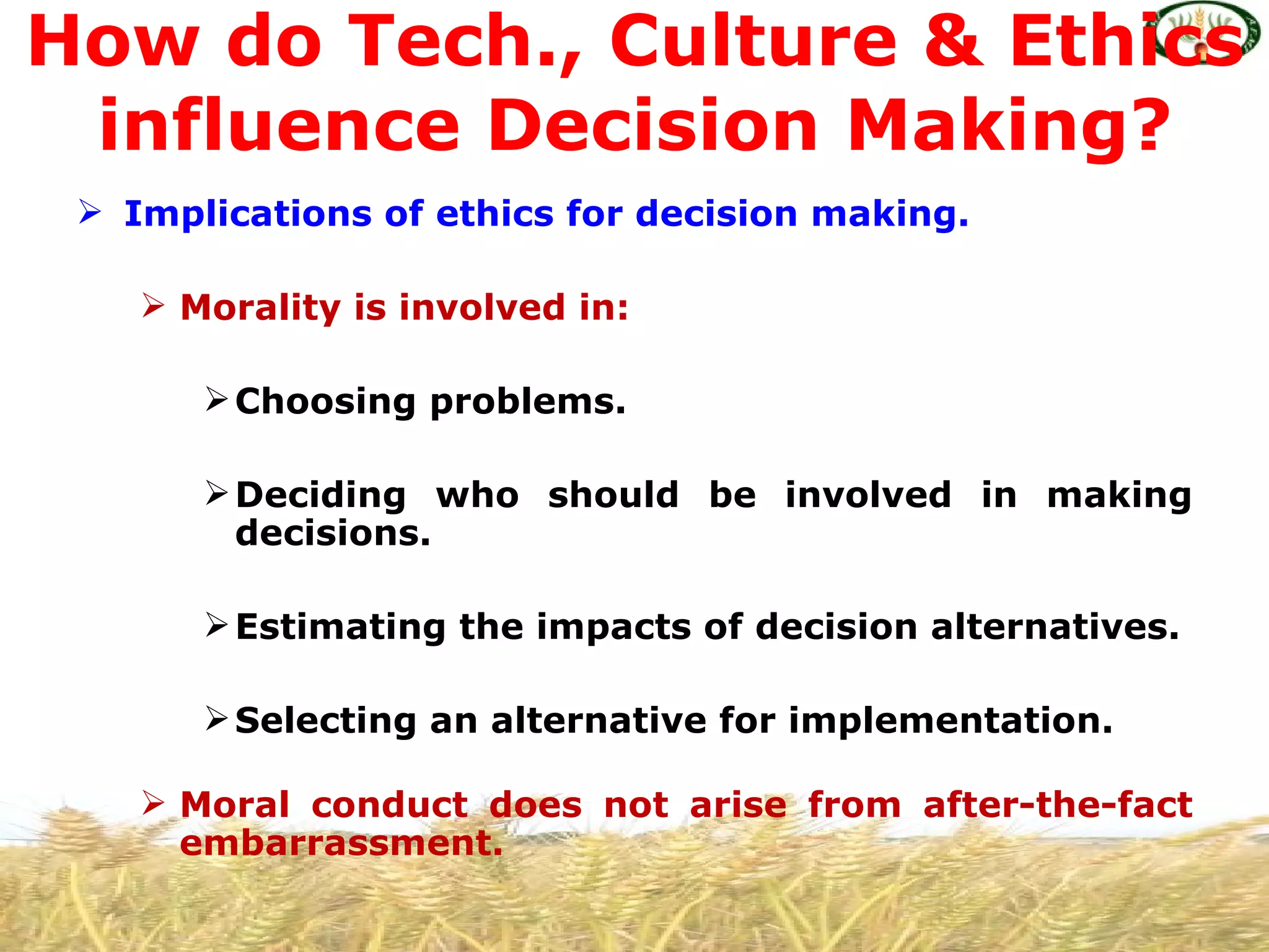 How do Tech., Culture & Ethics
 influence Decision Making?
  Implications of ethics for decision making.

     Morality is involved in:

        Choosing problems.

        Deciding who should be involved in making
         decisions.

        Estimating the impacts of decision alternatives.

        Selecting an alternative for implementation.

     Moral conduct does not arise from after-the-fact
      embarrassment.
 