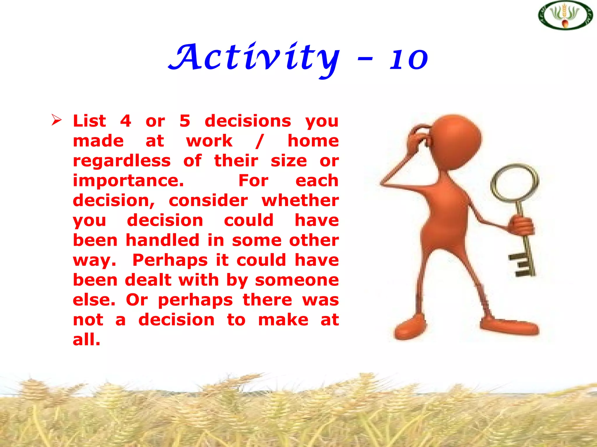 Activity – 10
 List 4 or 5 decisions you
  made at work / home
  regardless of their size or
  importance.      For   each
  decision, consider whether
  you decision could have
  been handled in some other
  way. Perhaps it could have
  been dealt with by someone
  else. Or perhaps there was
  not a decision to make at
  all.
 