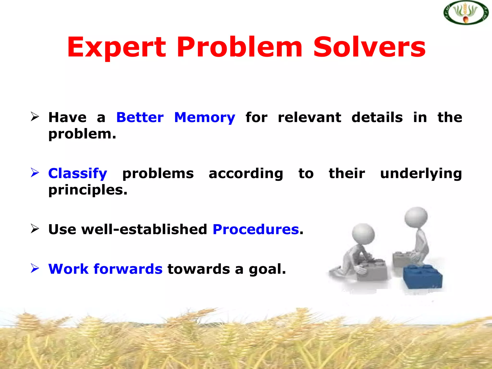 Expert Problem Solvers

 Have a Better Memory for relevant details in the
  problem.

 Classify problems   according   to   their   underlying
  principles.

 Use well-established Procedures.

 Work forwards towards a goal.
 