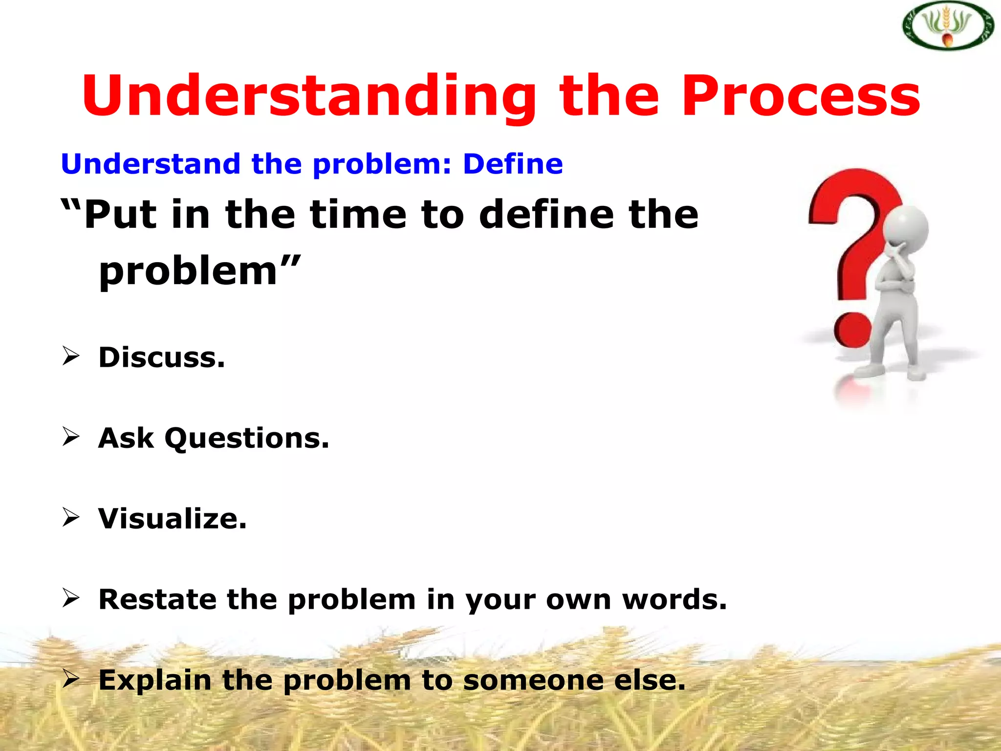 Understanding the Process
Understand the problem: Define
“Put in the time to define the
  problem”

 Discuss.

 Ask Questions.

 Visualize.

 Restate the problem in your own words.

 Explain the problem to someone else.
 