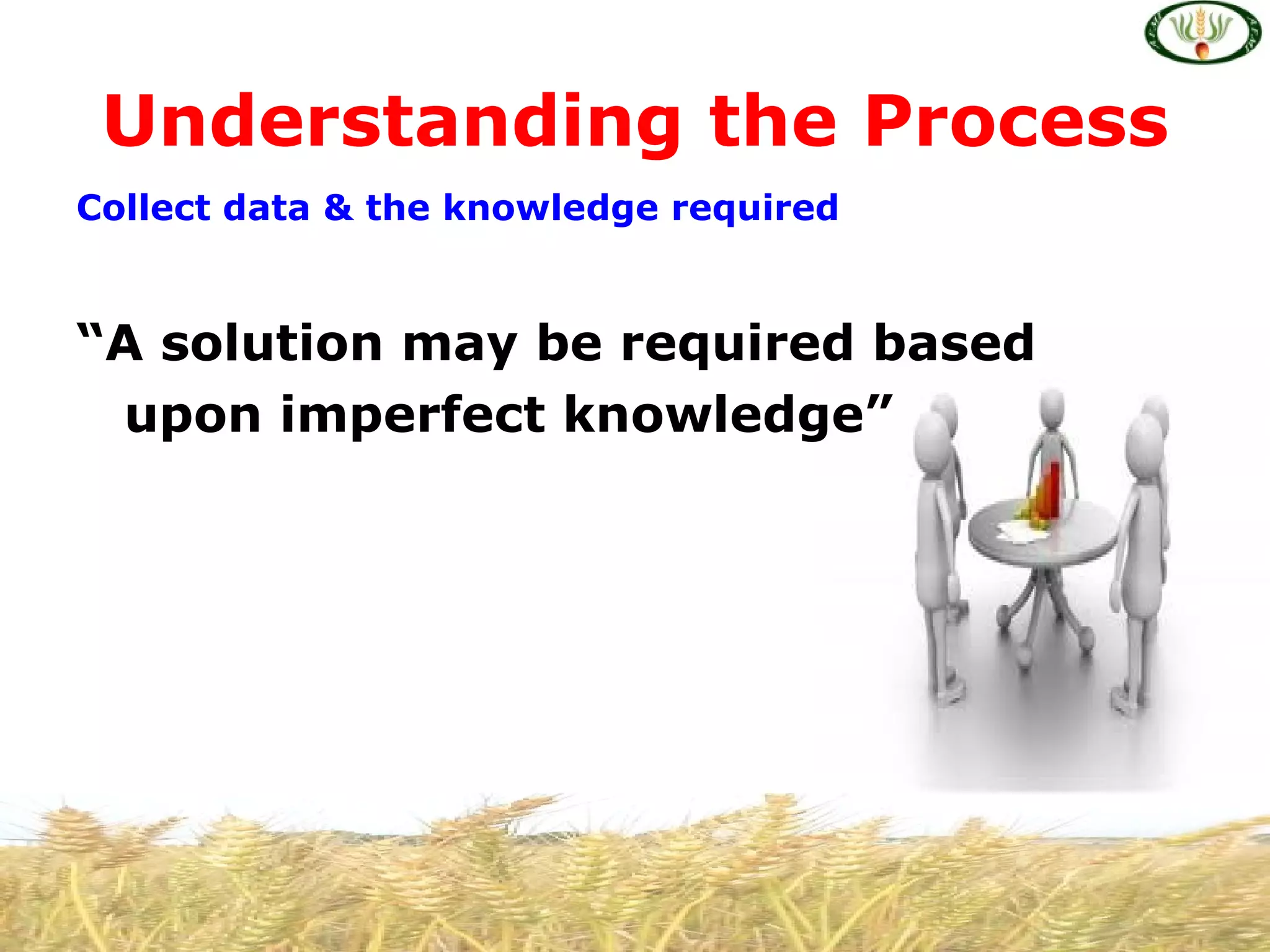 Understanding the Process
Collect data & the knowledge required


“A solution may be required based
 upon imperfect knowledge”
 