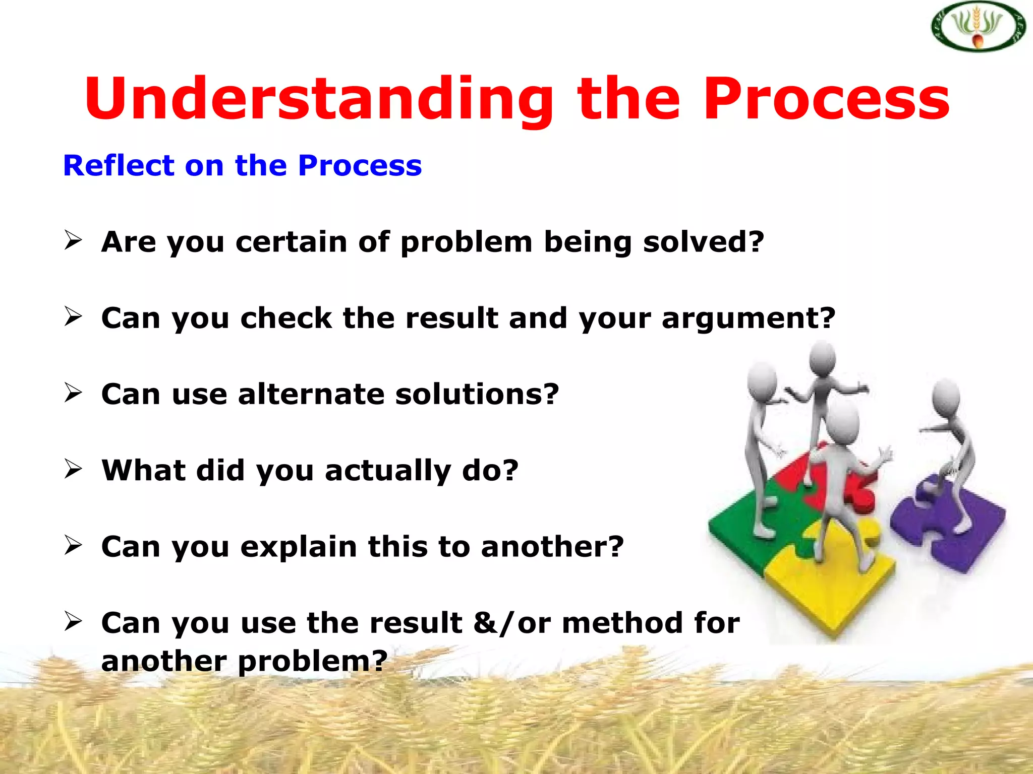Understanding the Process
Reflect on the Process

 Are you certain of problem being solved?

 Can you check the result and your argument?

 Can use alternate solutions?

 What did you actually do?

 Can you explain this to another?

 Can you use the result &/or method for
  another problem?
 