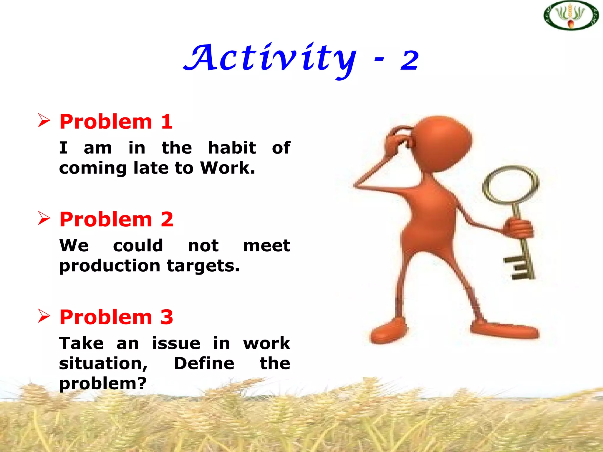 Activity - 2
 Problem 1
 I am in the habit of
 coming late to Work.


 Problem 2
 We could not meet
 production targets.


 Problem 3
 Take an issue in work
 situation, Define the
 problem?
 