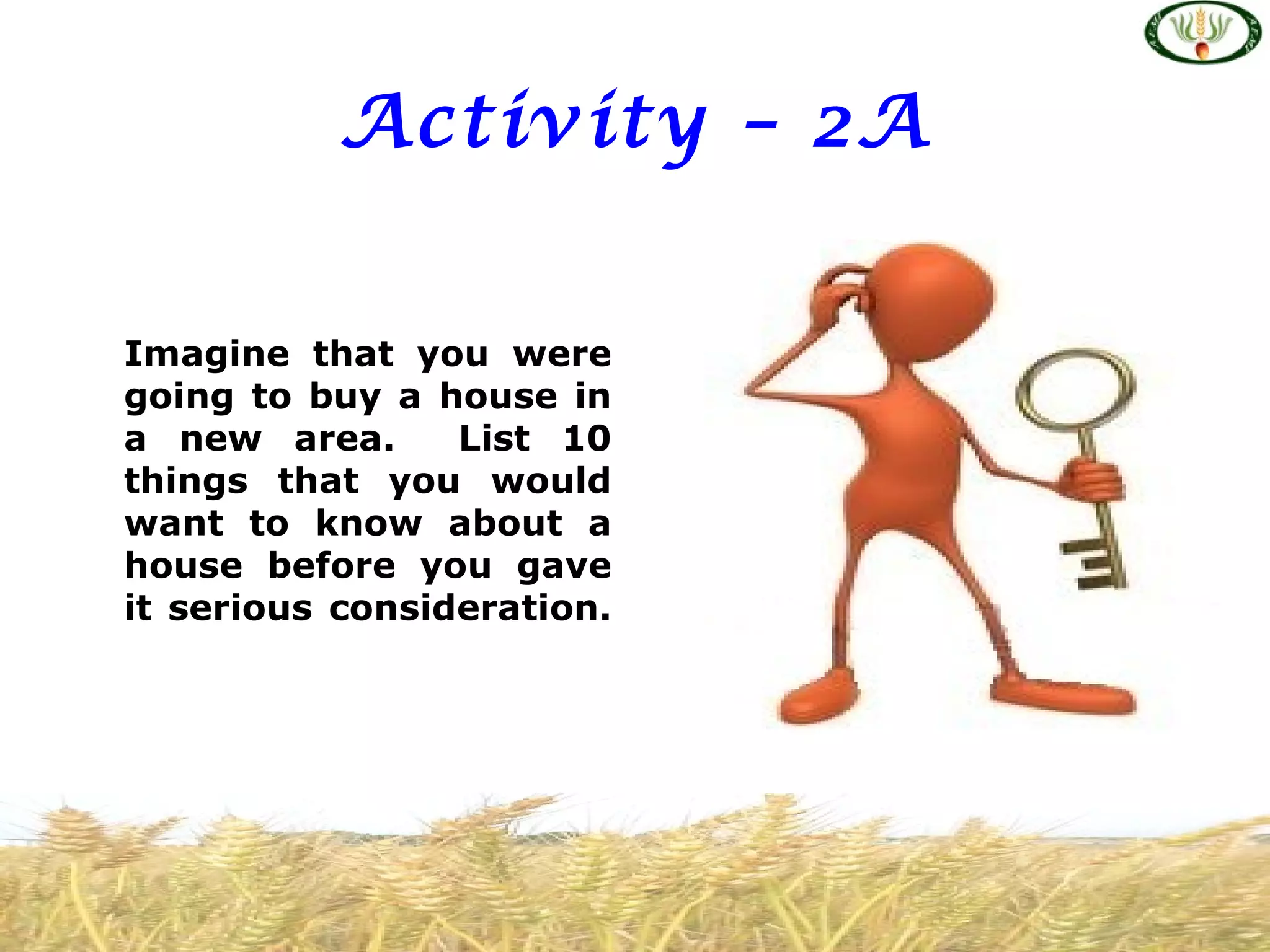 Activity – 2A


Imagine that you were
going to buy a house in
a new area.      List 10
things that you would
want to know about a
house before you gave
it serious consideration.
 
