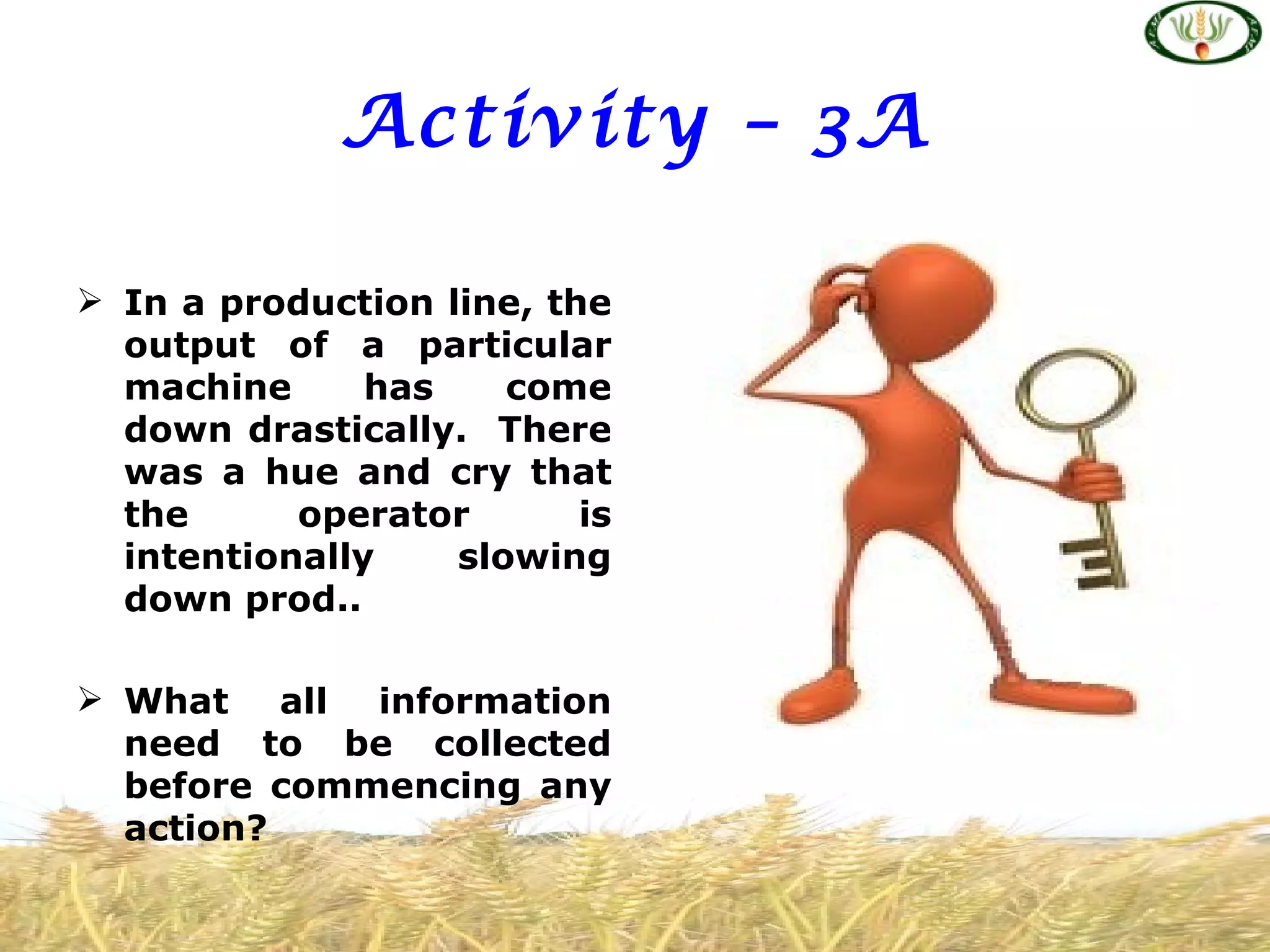Activity – 3A

 In a production line, the
  output of a particular
  machine      has    come
  down drastically. There
  was a hue and cry that
  the      operator       is
  intentionally    slowing
  down prod..

 What all information
  need to be collected
  before commencing any
  action?
 