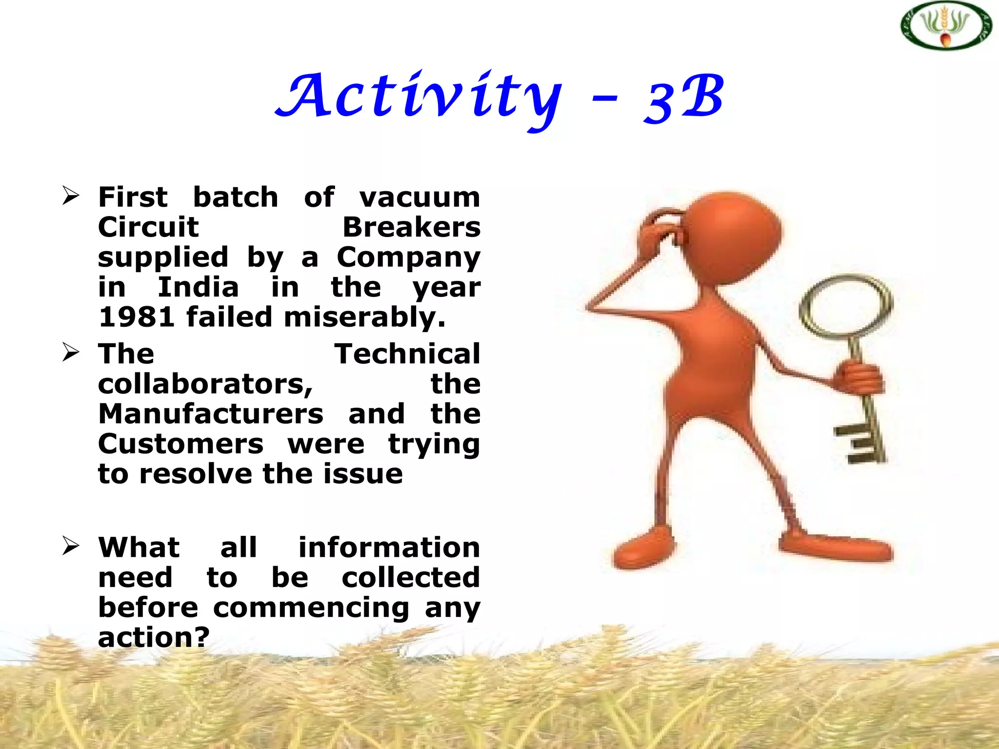 Activity – 3B
 First batch of vacuum
  Circuit          Breakers
  supplied by a Company
  in India in the year
  1981 failed miserably.
 The             Technical
  collaborators,        the
  Manufacturers and the
  Customers were trying
  to resolve the issue

 What all information
  need to be collected
  before commencing any
  action?
 