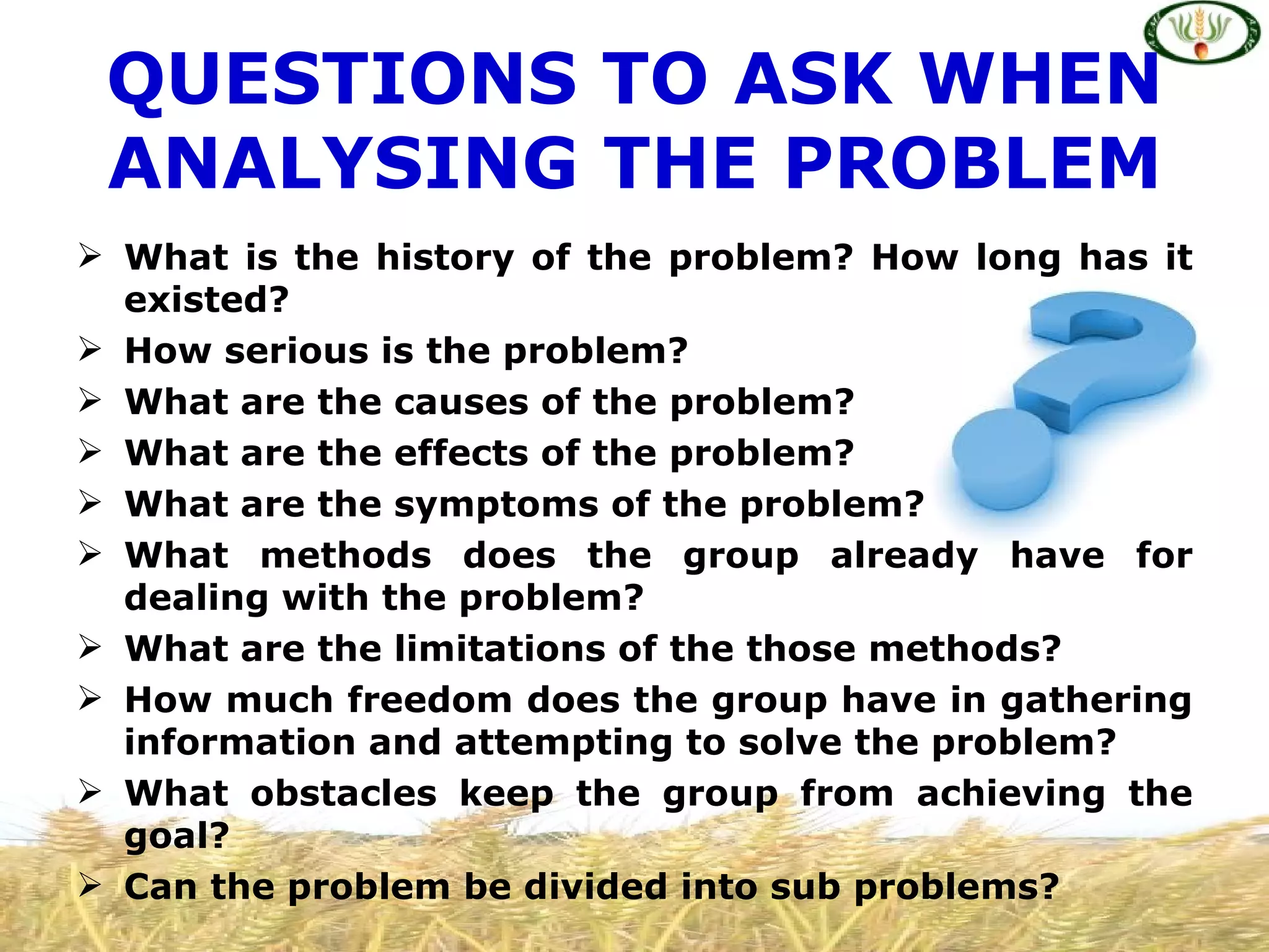 QUESTIONS TO ASK WHEN
 ANALYSING THE PROBLEM
 What is the history of the problem? How long has it
  existed?
 How serious is the problem?
 What are the causes of the problem?
 What are the effects of the problem?
 What are the symptoms of the problem?
 What methods does the group already have for
  dealing with the problem?
 What are the limitations of the those methods?
 How much freedom does the group have in gathering
  information and attempting to solve the problem?
 What obstacles keep the group from achieving the
  goal?
 Can the problem be divided into sub problems?
 