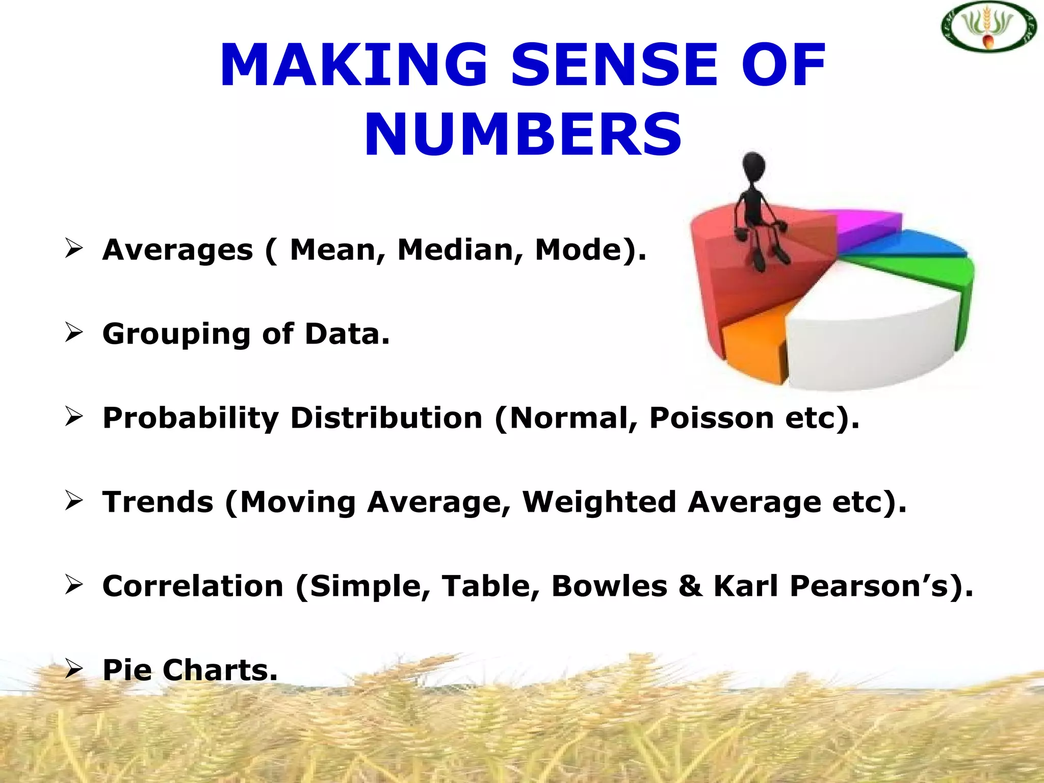 MAKING SENSE OF
            NUMBERS
 Averages ( Mean, Median, Mode).

 Grouping of Data.

 Probability Distribution (Normal, Poisson etc).

 Trends (Moving Average, Weighted Average etc).

 Correlation (Simple, Table, Bowles & Karl Pearson’s).

 Pie Charts.
 