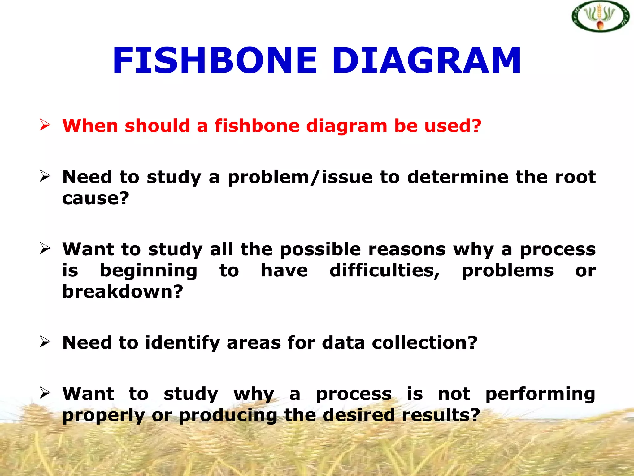 FISHBONE DIAGRAM
 When should a fishbone diagram be used?

 Need to study a problem/issue to determine the root
  cause?

 Want to study all the possible reasons why a process
  is beginning to have difficulties, problems or
  breakdown?

 Need to identify areas for data collection?

 Want to study why a process is not performing
  properly or producing the desired results?
 