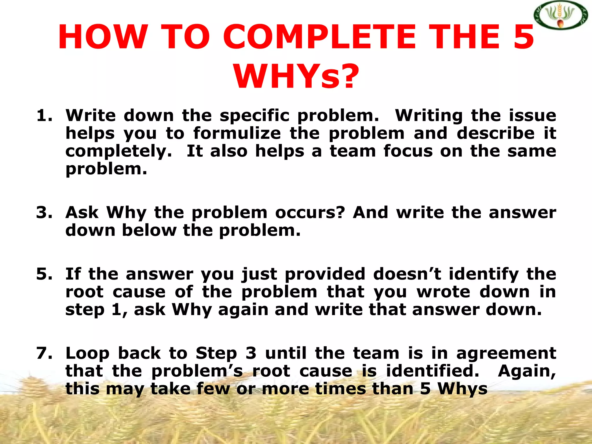 HOW TO COMPLETE THE 5
         WHYs?
1. Write down the specific problem. Writing the issue
   helps you to formulize the problem and describe it
   completely. It also helps a team focus on the same
   problem.

3. Ask Why the problem occurs? And write the answer
   down below the problem.

5. If the answer you just provided doesn’t identify the
   root cause of the problem that you wrote down in
   step 1, ask Why again and write that answer down.

7. Loop back to Step 3 until the team is in agreement
   that the problem’s root cause is identified. Again,
   this may take few or more times than 5 Whys
 