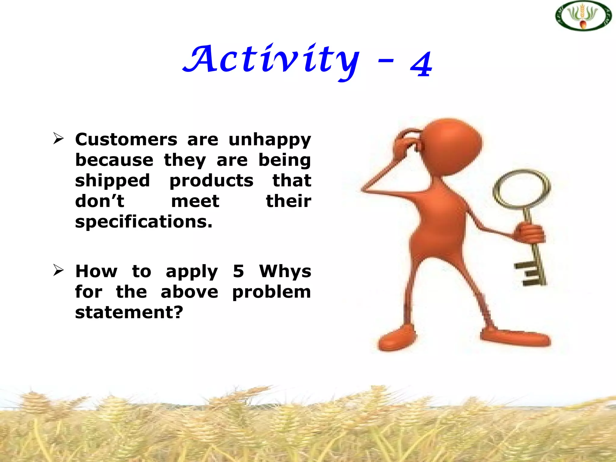 Activity – 4

 Customers are unhappy
  because they are being
  shipped products that
  don’t      meet   their
  specifications.

 How to apply 5 Whys
  for the above problem
  statement?
 