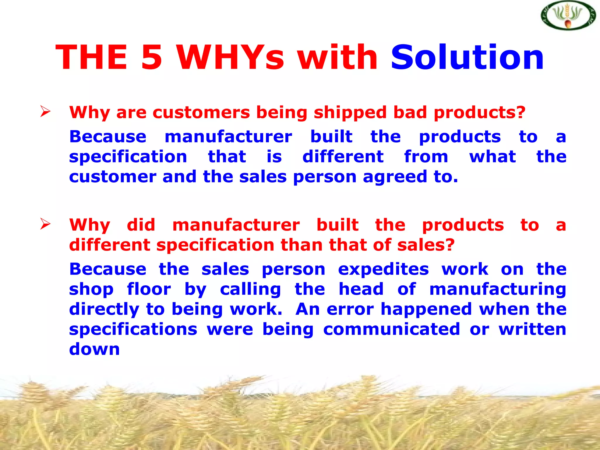 THE 5 WHYs with Solution
   Why are customers being shipped bad products?
    Because manufacturer built the products to a
    specification that is different from what the
    customer and the sales person agreed to.

   Why did manufacturer built the products to a
    different specification than that of sales?
    Because the sales person expedites work on the
    shop floor by calling the head of manufacturing
    directly to being work. An error happened when the
    specifications were being communicated or written
    down
 