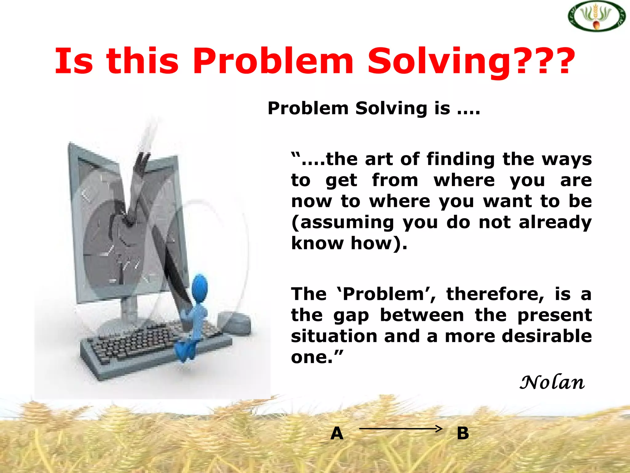 Is this Problem Solving???
          Problem Solving is ….

            “….the art of finding the ways
            to get from where you are
            now to where you want to be
            (assuming you do not already
            know how).

            The ‘Problem’, therefore, is a
            the gap between the present
            situation and a more desirable
            one.”
                                  Nolan

                A           B
 