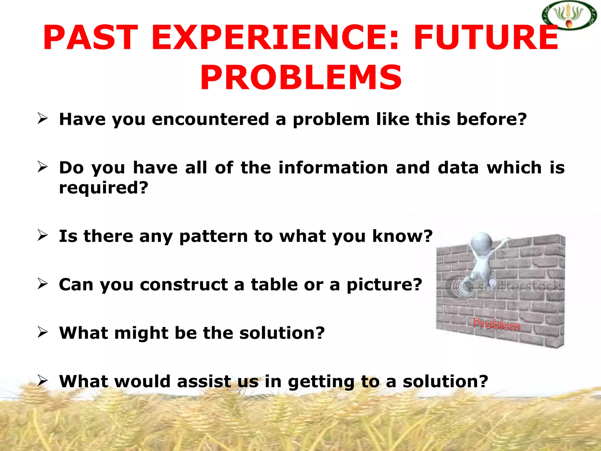 PAST EXPERIENCE: FUTURE
       PROBLEMS
 Have you encountered a problem like this before?

 Do you have all of the information and data which is
  required?

 Is there any pattern to what you know?

 Can you construct a table or a picture?

 What might be the solution?

 What would assist us in getting to a solution?
 