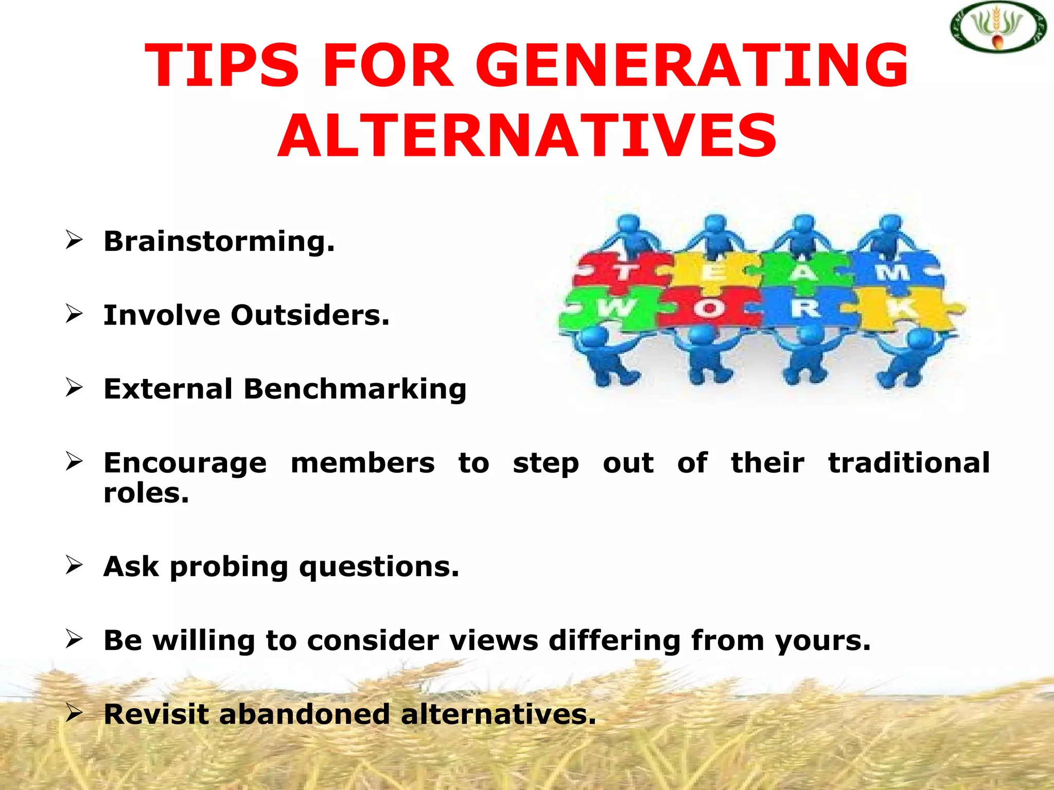 TIPS FOR GENERATING
        ALTERNATIVES
 Brainstorming.

 Involve Outsiders.

 External Benchmarking

 Encourage members to step out of their traditional
  roles.

 Ask probing questions.

 Be willing to consider views differing from yours.

 Revisit abandoned alternatives.
 