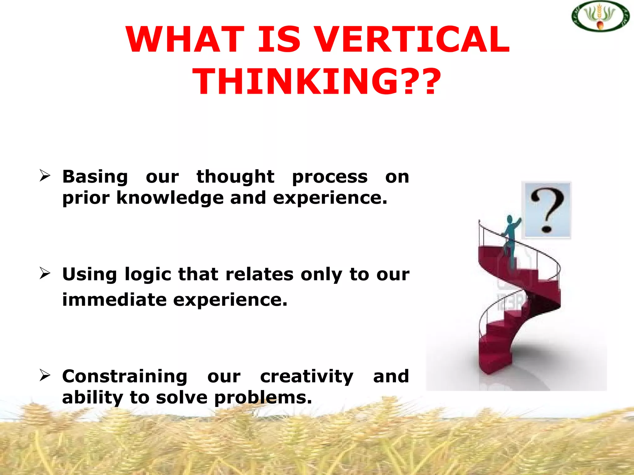 WHAT IS VERTICAL
          THINKING??

 Basing our thought process on
  prior knowledge and experience.



 Using logic that relates only to our
  immediate experience.



 Constraining our creativity     and
  ability to solve problems.
 