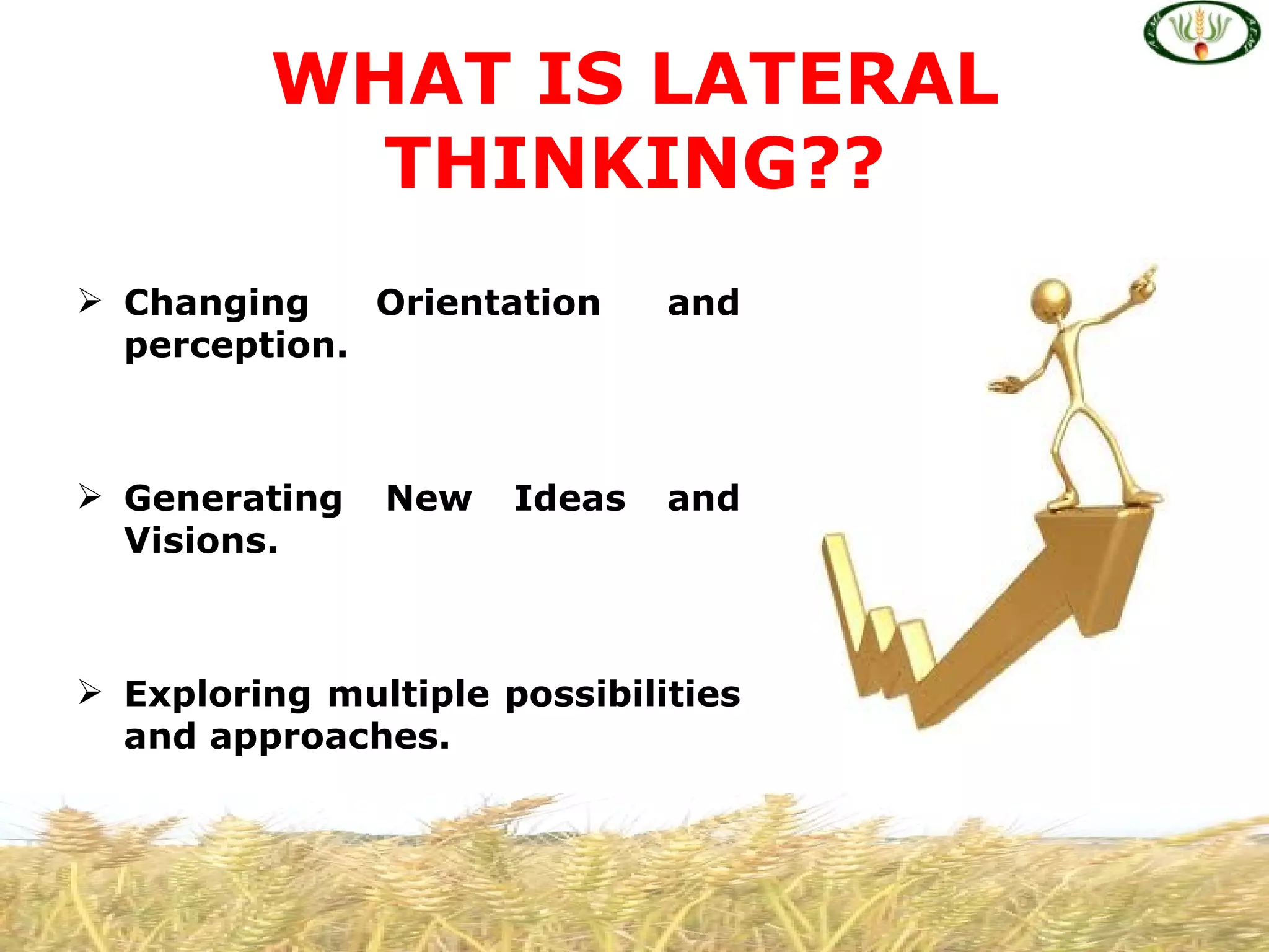 WHAT IS LATERAL
           THINKING??
 Changing    Orientation     and
  perception.



 Generating   New    Ideas   and
  Visions.



 Exploring multiple possibilities
  and approaches.
 