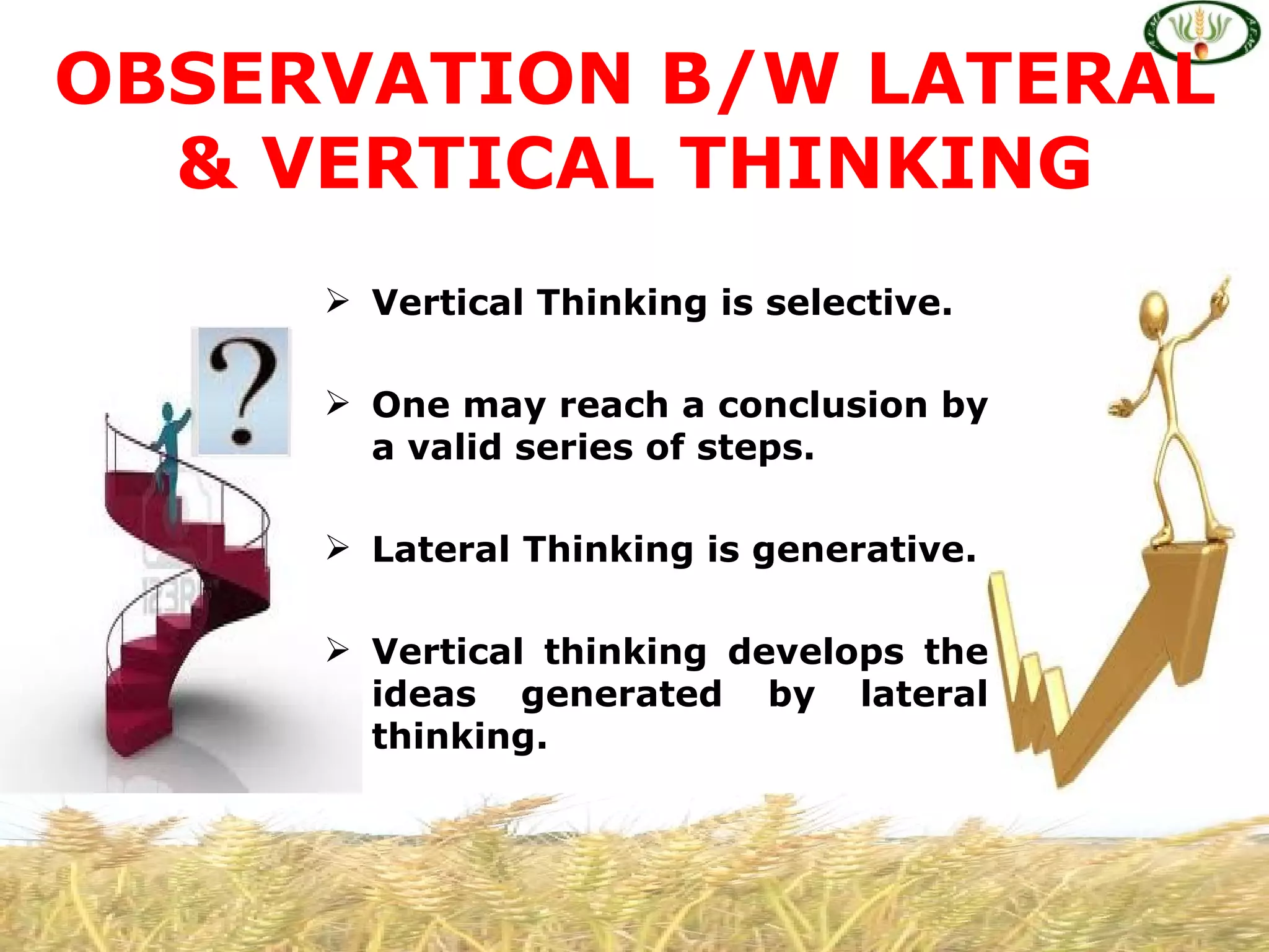 OBSERVATION B/W LATERAL
  & VERTICAL THINKING
      Vertical Thinking is selective.

      One may reach a conclusion by
       a valid series of steps.

      Lateral Thinking is generative.

      Vertical thinking develops the
       ideas generated by lateral
       thinking.
 