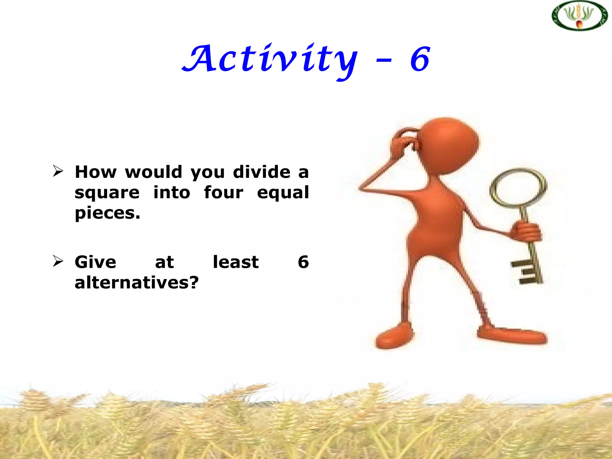 Activity – 6


 How would you divide a
  square into four equal
  pieces.

 Give     at   least   6
  alternatives?
 