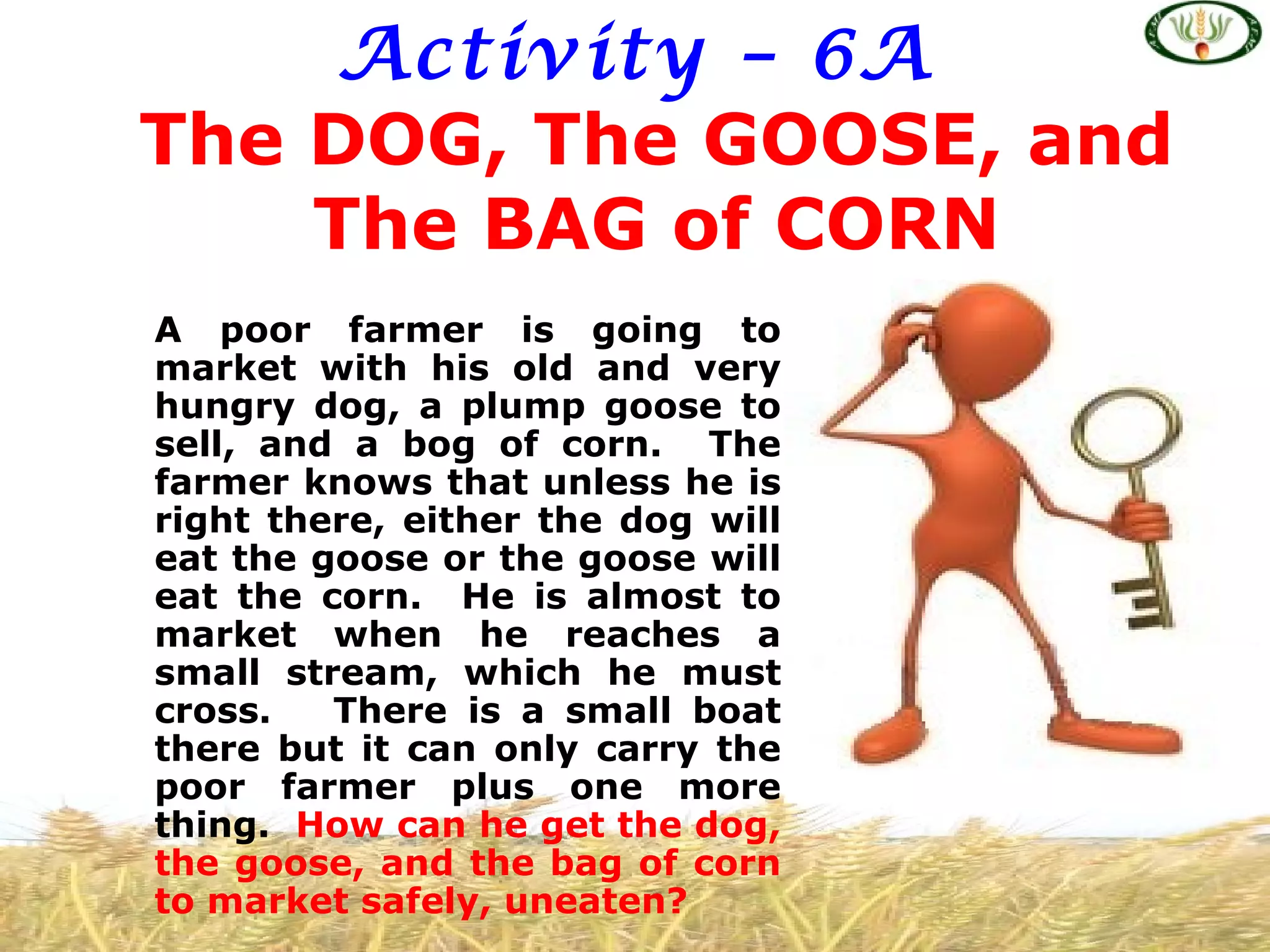 Activity – 6A
The DOG, The GOOSE, and
    The BAG of CORN
A poor farmer is going to
market with his old and very
hungry dog, a plump goose to
sell, and a bog of corn. The
farmer knows that unless he is
right there, either the dog will
eat the goose or the goose will
eat the corn. He is almost to
market when he reaches a
small stream, which he must
cross.   There is a small boat
there but it can only carry the
poor farmer plus one more
thing. How can he get the dog,
the goose, and the bag of corn
to market safely, uneaten?
 