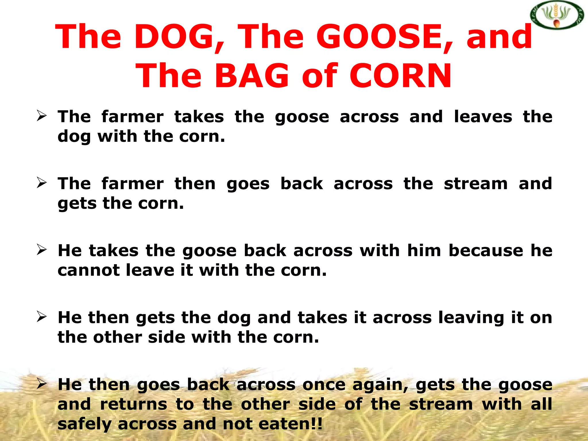 The DOG, The GOOSE, and
      The BAG of CORN
 The farmer takes the goose across and leaves the
  dog with the corn.

 The farmer then goes back across the stream and
  gets the corn.

 He takes the goose back across with him because he
  cannot leave it with the corn.

 He then gets the dog and takes it across leaving it on
  the other side with the corn.

 He then goes back across once again, gets the goose
  and returns to the other side of the stream with all
  safely across and not eaten!!
 