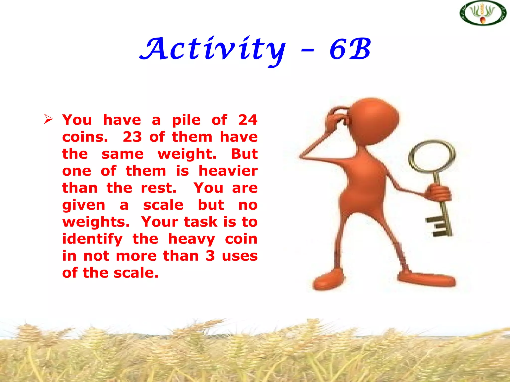 Activity – 6B

 You have a pile of 24
  coins. 23 of them have
  the same weight. But
  one of them is heavier
  than the rest. You are
  given a scale but no
  weights. Your task is to
  identify the heavy coin
  in not more than 3 uses
  of the scale.
 